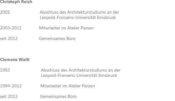 Christoph Reich 2005 Abschluss des Architekturstudiums an der Leopold-Franzens-Universität Innsbruck 2003-2011 Mitarbeiter im Atelier Parson seit 2012 Gemeinsames Büro Clemens Waltl 1993 Abschluss des Architekturstudiums an der Leopold-Franzens-Universität Innsbruck 1994-2012 Mitarbeiter im Atelier Parson seit 2012 Gemeinsames Büro